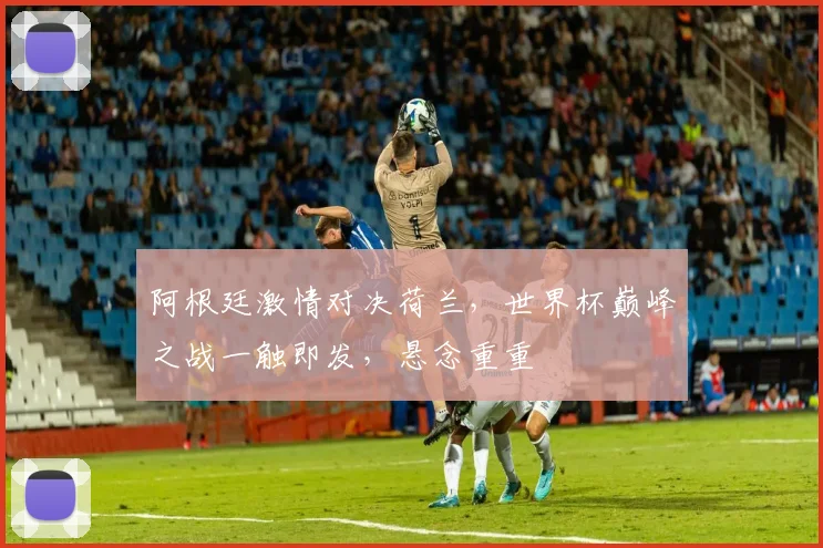 阿根廷激情对决荷兰，世界杯巅峰之战一触即发，悬念重重