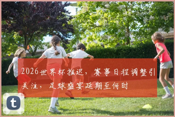 2026世界杯推迟，赛事日程调整引关注，足球盛宴延期至何时