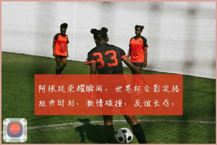 阿根廷荣耀瞬间，世界杯合影定格经典时刻，激情碰撞，友谊长存，共鉴辉煌